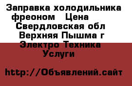 Заправка холодильника фреоном › Цена ­ 750 - Свердловская обл., Верхняя Пышма г. Электро-Техника » Услуги   